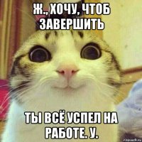 ж., хочу, чтоб завершить ты всё успел на работе. у.