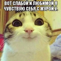 вот слабой и любимой я чувствую себя с журой.у. 