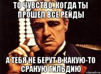 то чувство, когда ты прошел все рейды а тебя не берут в какую-то сраную гильдию