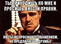 ты приходишь ко мне и просишь внести правки. но ты не просишь с уважением, не предлагаешь дружбу.