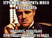 утром едем жарить мясо и отдыхать надеюсь отдельно приглашать никого не надо