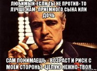 любимый-если ты не против- то лучше нам- приемного сына или дочь сам понимаешь - возраст и риск с моей стороны -целую нежно-твоя