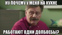 ну почему у меня на кухне работают одни долбоебы?