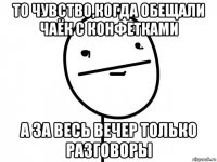 то чувство,когда обещали чаёк с конфетками а за весь вечер только разговоры