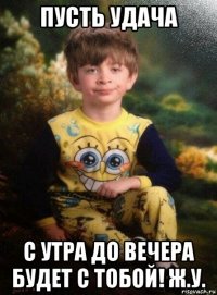 пусть удача с утра до вечера будет с тобой! ж.у.