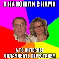 а ну пошли с нами а то интернет оплачивать перестанем