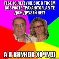 тебе 16 лет! уже все в твоем возрасте трахаются, а у те даж друзей нет! а я внуков хочу!!!