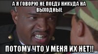 а я говорю не поеду никуда на выходные потому что у меня их нет!!