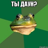 ты даун? 