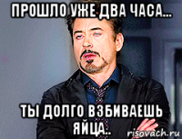 прошло уже два часа... ты долго взбиваешь яйца..