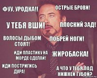 Фуу, уродка!! ОСТРЫЕ БРОВИ! Волосы дыбом стоят! Иди постригись дура! Жиробаска! Побрей ноги! Иди пластику на морде сделай! А что у тебя под нижней губой? У тебя вши! Плоский зад!