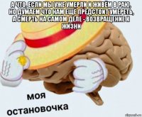 а что, если мы уже умерли и живём в раю, но думаем что нам ещё предстоит умереть, а смерть на самом деле - возвращение к жизни 