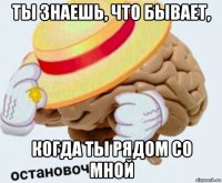 ты знаешь, что бывает, когда ты рядом со мной