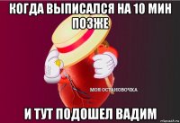 когда выписался на 10 мин позже и тут подошел вадим