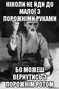 ніколи не йди до малої з порожніми руками бо можеш вернутись з порожнім ротом