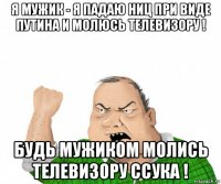 я мужик - я падаю ниц при виде путина и молюсь телевизору ! будь мужиком молись телевизору ссука !