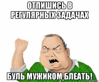 отпишись в регулярных задачах буль мужиком блеать!