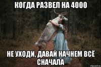 когда развел на 4000 не уходи, давай начнем всё сначала