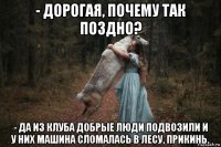 - дорогая, почему так поздно? - да из клуба добрые люди подвозили и у них машина сломалась в лесу, прикинь.