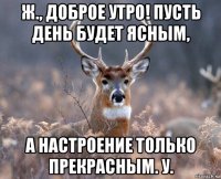 ж., доброе утро! пусть день будет ясным, а настроение только прекрасным. у.