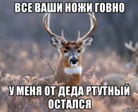 все ваши ножи говно у меня от деда ртутный остался