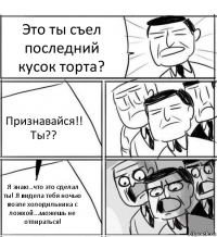 Это ты съел последний кусок торта? Признавайся!! Ты?? Я знаю..что это сделал ты! Я видела тебя ночью возле холодильника с ложкой...можешь не отпираться!