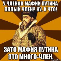 у членов мафии путина вялый член? ну, и что! зато мафия путина это много-член.