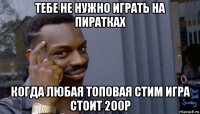 тебе не нужно играть на пиратках когда любая топовая стим игра стоит 200р