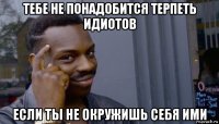 тебе не понадобится терпеть идиотов если ты не окружишь себя ими