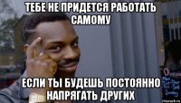 тебе не придется работать самому если ты будешь постоянно напрягать других