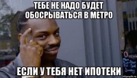 тебе не надо будет обосрываться в метро если у тебя нет ипотеки