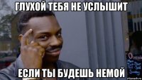 глухой тебя не услышит если ты будешь немой