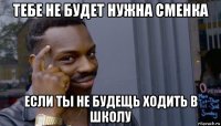 тебе не будет нужна сменка если ты не будещь ходить в школу