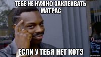 тебе не нужно заклеивать матрас если у тебя нет котэ