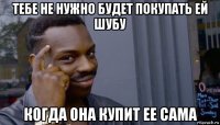 тебе не нужно будет покупать ей шубу когда она купит ее сама