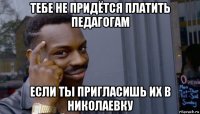 тебе не придётся платить педагогам если ты пригласишь их в николаевку