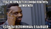 тебе не придётся снова платить за могилу если ты вспомнишь о бывшей