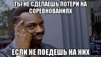 ты не сделаешь потери на соревнованиях если не поедешь на них