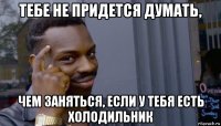 тебе не придется думать, чем заняться, если у тебя есть холодильник