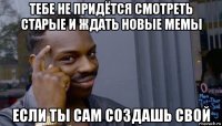 тебе не придётся смотреть старые и ждать новые мемы если ты сам создашь свой