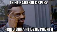 ти не заляєш свічку якшо вона не буде робити