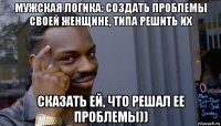 мужская логика: создать проблемы своей женщине, типа решить их сказать ей, что решал ее проблемы))