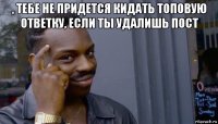 , тебе не придется кидать топовую ответку, если ты удалишь пост 