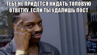 тебе не придется кидать топовую ответку, если ты удалишь пост 