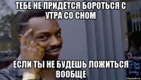 тебе не придётся бороться с утра со сном если ты не будешь ложиться вообще