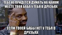 тебе не придется думать на каком месте твоя баба у тебя в друзьях если твоей бабы нет у тебя в друзьях