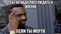 тебе не надо рассуждать о жизни если ты мертв