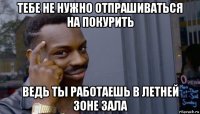 тебе не нужно отпрашиваться на покурить ведь ты работаешь в летней зоне зала