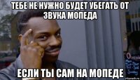 тебе не нужно будет убегать от звука мопеда если ты сам на мопеде