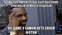 ты ищешь парня чтобы был высокий, красивый, немного пошлый но даже у самой нету своей фотки